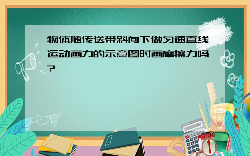 物体随传送带斜向下做匀速直线运动画力的示意图时画摩擦力吗?