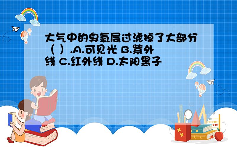 大气中的臭氧层过滤掉了大部分（ ）.A.可见光 B.紫外线 C.红外线 D.太阳黑子