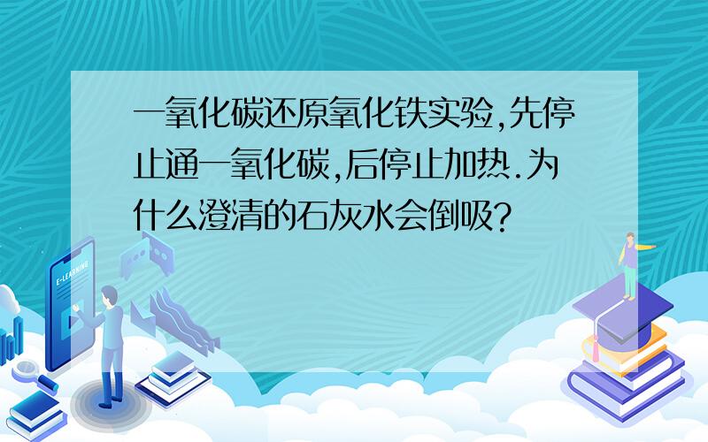 一氧化碳还原氧化铁实验,先停止通一氧化碳,后停止加热.为什么澄清的石灰水会倒吸?