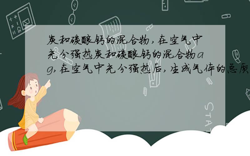 炭和碳酸钙的混合物,在空气中充分强热炭和碳酸钙的混合物ag,在空气中充分强热后,生成气体的总质量仍为ag,则混合物中炭的质量分数为