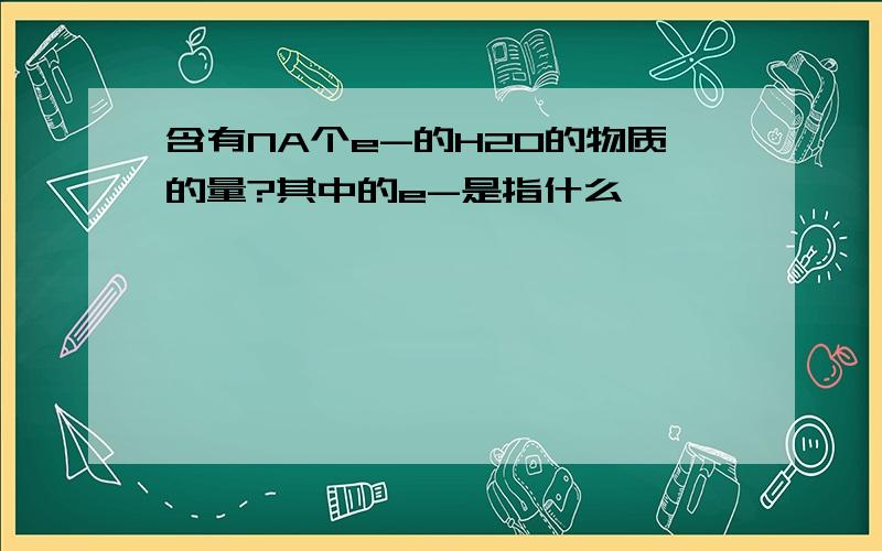 含有NA个e-的H2O的物质的量?其中的e-是指什么