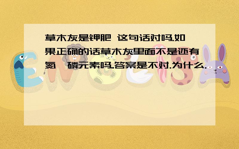 草木灰是钾肥 这句话对吗.如果正确的话草木灰里面不是还有氮、磷元素吗。答案是不对.为什么.