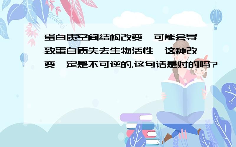 蛋白质空间结构改变,可能会导致蛋白质失去生物活性,这种改变一定是不可逆的.这句话是对的吗?