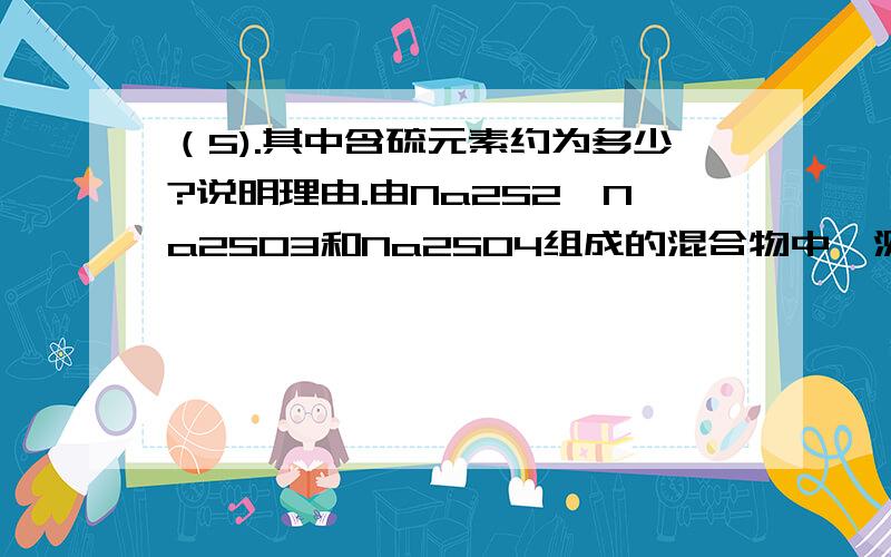 （5).其中含硫元素约为多少?说明理由.由Na2S2、Na2SO3和Na2SO4组成的混合物中,测得氧元素含量为22%,则其中含硫元素约为多少?Na2S2应改为：Na2S