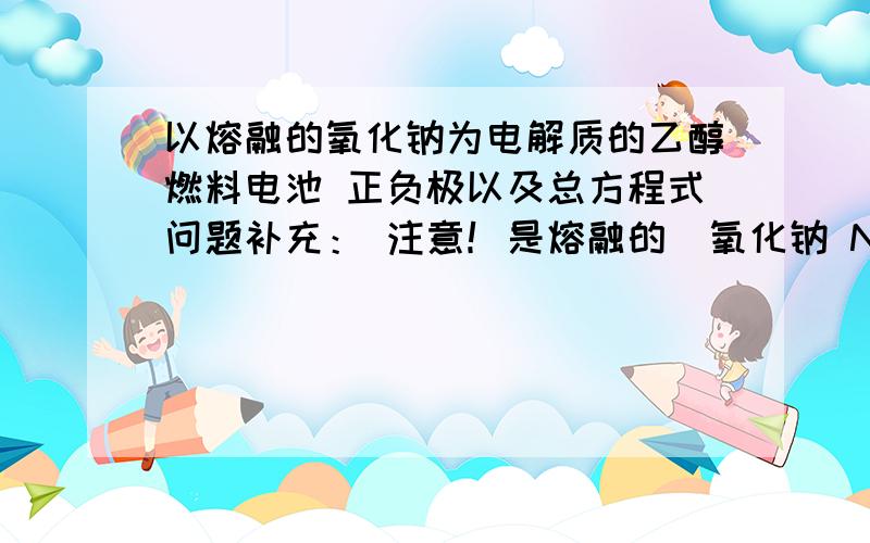 以熔融的氧化钠为电解质的乙醇燃料电池 正负极以及总方程式问题补充： 注意！是熔融的  氧化钠 Na2O     Na2O也会和H2O反应啊