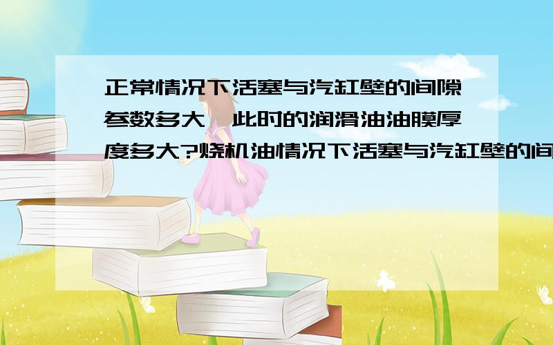 正常情况下活塞与汽缸壁的间隙参数多大,此时的润滑油油膜厚度多大?烧机油情况下活塞与汽缸壁的间隙参数多大,此时的润滑油油膜厚度多大?谢谢请给具体参数