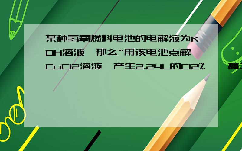 某种氢氧燃料电池的电解液为KOH溶液,那么“用该电池点解CuCl2溶液,产生2.24L的Cl2%……高二化学题（问对某种氢氧燃料电池的电解液为KOH溶液,那么“用该电池点解CuCl2溶液,产生2.24L的Cl2（标况