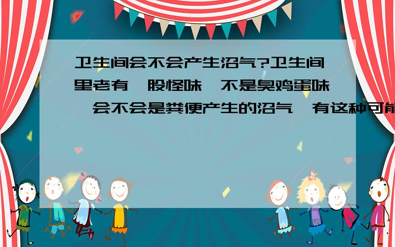 卫生间会不会产生沼气?卫生间里老有一股怪味,不是臭鸡蛋味,会不会是粪便产生的沼气,有这种可能吗?卫生间没有窗户，只有一个排风扇，马桶不太好，大便老堵，老得清理