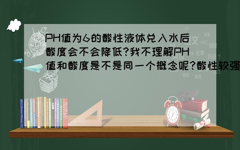 PH值为6的酸性液体兑入水后酸度会不会降低?我不理解PH值和酸度是不是同一个概念呢?酸性较强的液体兑水后会不会变成弱酸性?