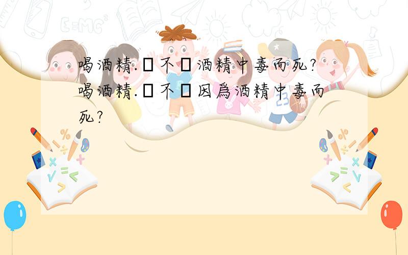 喝酒精.會不會酒精中毒而死?喝酒精.會不會因爲酒精中毒而死?