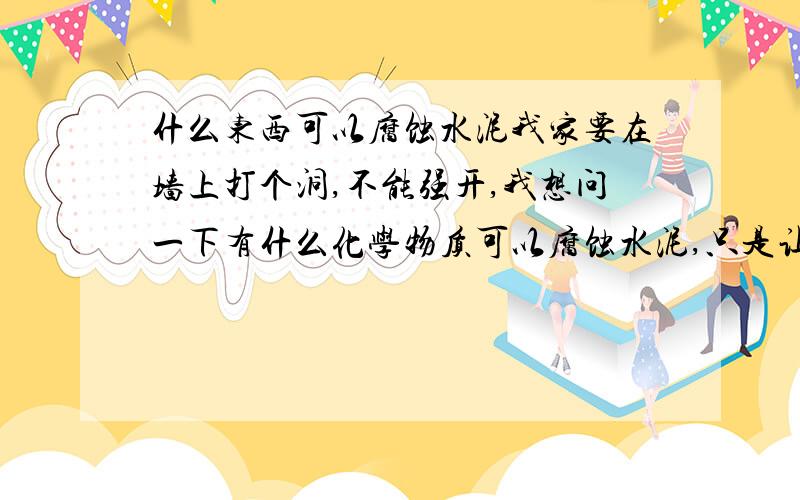 什么东西可以腐蚀水泥我家要在墙上打个洞,不能强开,我想问一下有什么化学物质可以腐蚀水泥,只是让水泥软一点好打动而已,不过用的化学物质得是生活中常见的东西.