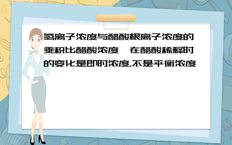 氢离子浓度与醋酸根离子浓度的乘积比醋酸浓度,在醋酸稀释时的变化是即时浓度，不是平衡浓度