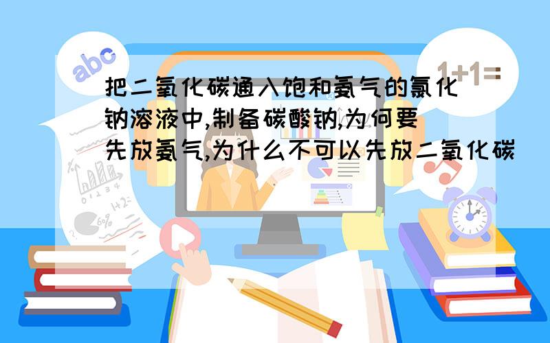 把二氧化碳通入饱和氨气的氯化钠溶液中,制备碳酸钠,为何要先放氨气,为什么不可以先放二氧化碳