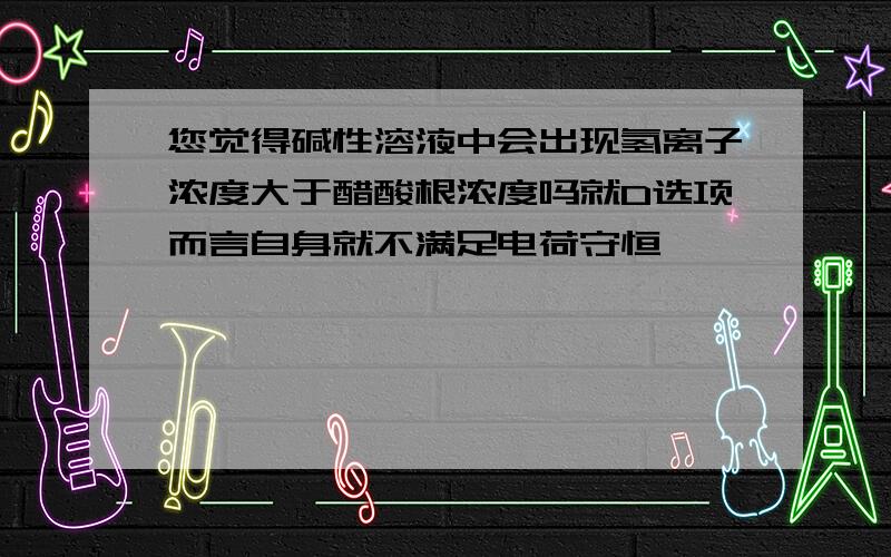 您觉得碱性溶液中会出现氢离子浓度大于醋酸根浓度吗就D选项而言自身就不满足电荷守恒