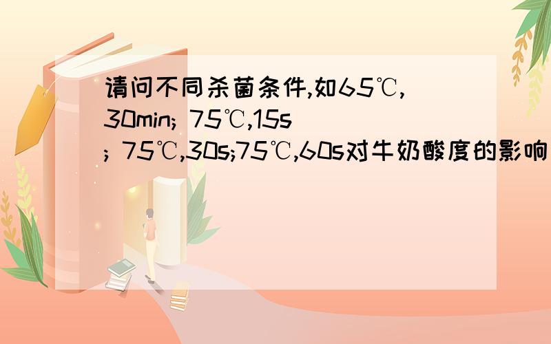 请问不同杀菌条件,如65℃,30min; 75℃,15s; 75℃,30s;75℃,60s对牛奶酸度的影响有何不同,及原因,