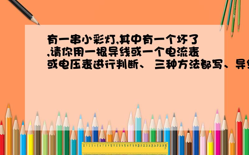 有一串小彩灯,其中有一个坏了,请你用一根导线或一个电流表或电压表进行判断、 三种方法都写、导线的方法我已经知道了,请帮忙写一下怎样用电压表和电流表进行判断、并说明一下为什么