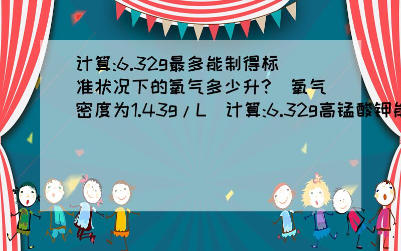 计算:6.32g最多能制得标准状况下的氧气多少升?(氧气密度为1.43g/L)计算:6.32g高锰酸钾能制得标准氧气多少升？(标准氧气密度为1.43g/L)