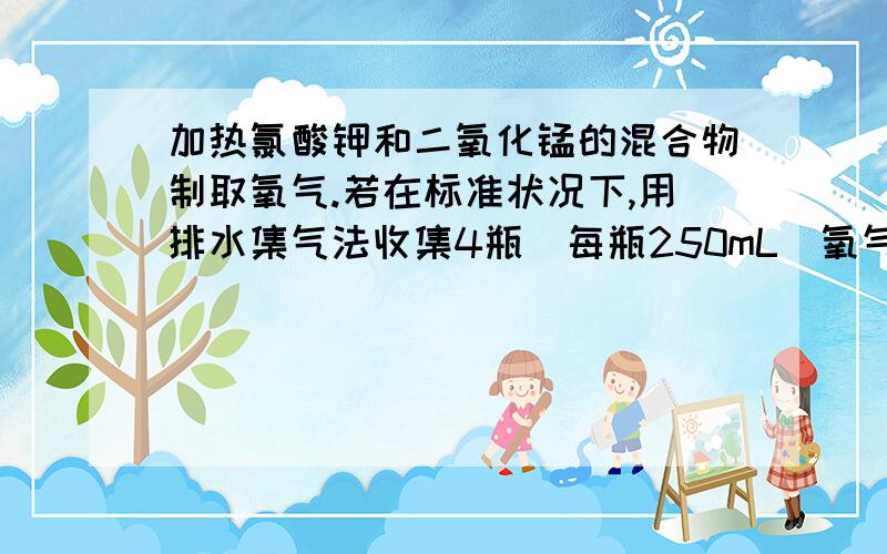 加热氯酸钾和二氧化锰的混合物制取氧气.若在标准状况下,用排水集气法收集4瓶(每瓶250mL)氧气,需称取氯酸钾