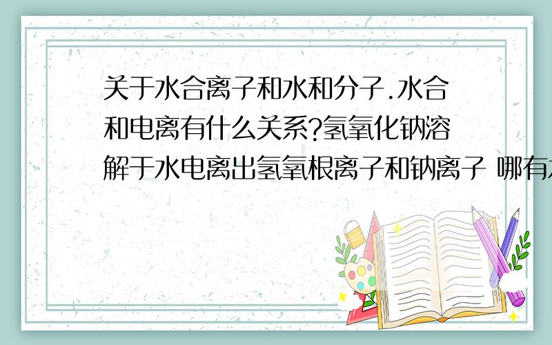 关于水合离子和水和分子.水合和电离有什么关系?氢氧化钠溶解于水电离出氢氧根离子和钠离子 哪有水合离子?