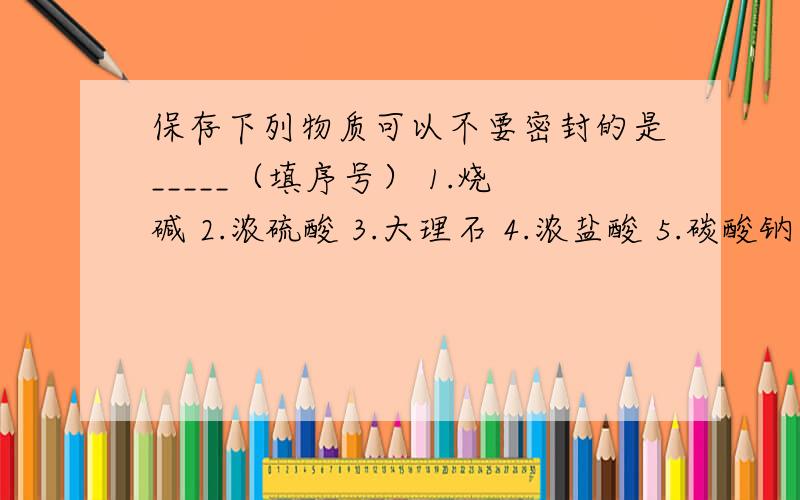 保存下列物质可以不要密封的是_____（填序号） 1.烧碱 2.浓硫酸 3.大理石 4.浓盐酸 5.碳酸钠晶体