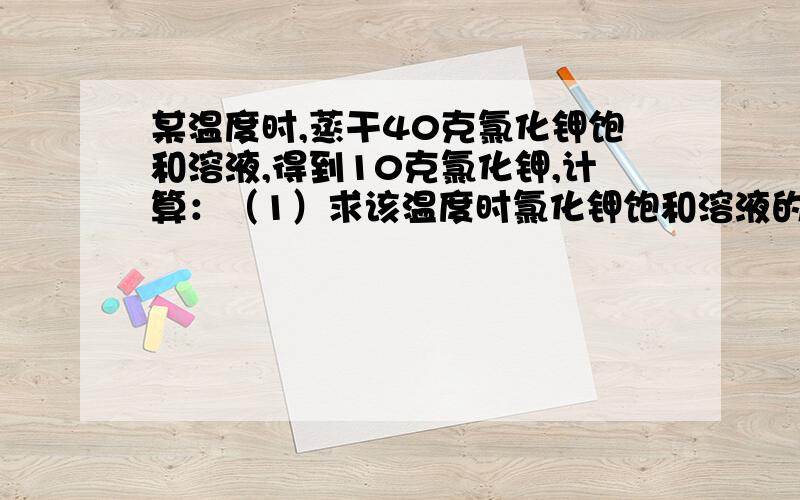 某温度时,蒸干40克氯化钾饱和溶液,得到10克氯化钾,计算：（1）求该温度时氯化钾饱和溶液的质量分数（2）配制该温度的氯化钾饱和溶液200克,需要氯化钾和水各多少克