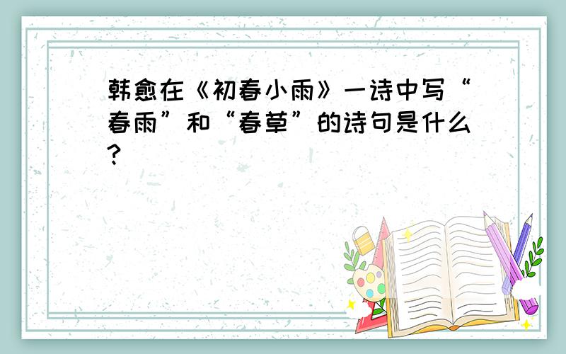 韩愈在《初春小雨》一诗中写“春雨”和“春草”的诗句是什么?