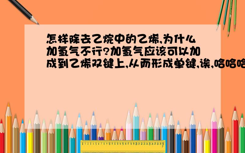 怎样除去乙烷中的乙烯,为什么加氢气不行?加氢气应该可以加成到乙烯双键上,从而形成单键,诶,哈哈哈,我还是太聪明了.重点在于怎样除去乙烷中的乙烯。