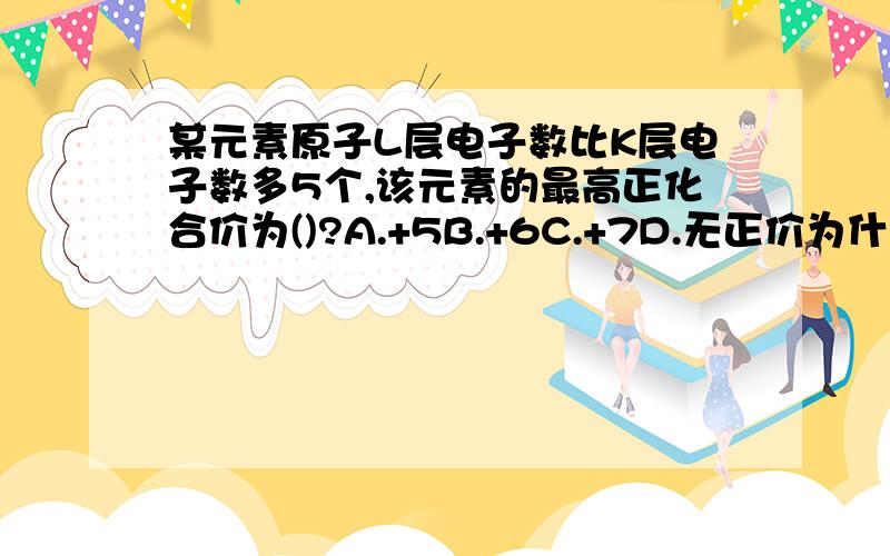 某元素原子L层电子数比K层电子数多5个,该元素的最高正化合价为()?A.+5B.+6C.+7D.无正价为什么?不是C?请详细说明.