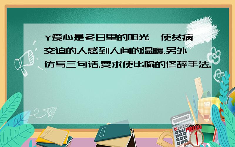 Y爱心是冬日里的阳光,使贫病交迫的人感到人间的温暖.另外仿写三句话.要求使比喻的修辞手法.