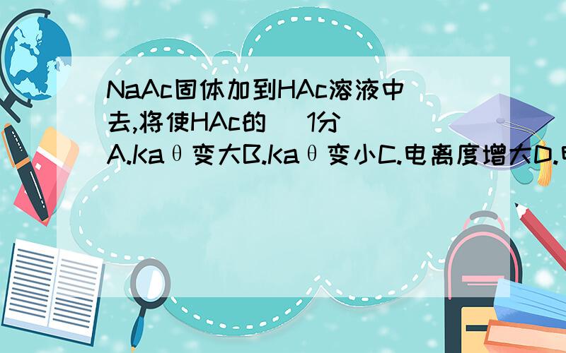 NaAc固体加到HAc溶液中去,将使HAc的[ 1分] A.Kaθ变大B.Kaθ变小C.电离度增大D.电离度减小E.HAc—的水?