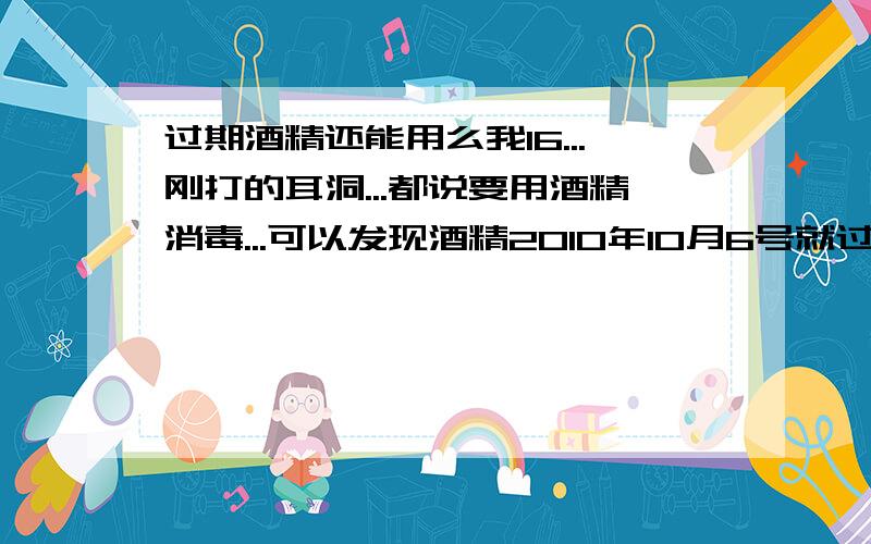 过期酒精还能用么我16...刚打的耳洞...都说要用酒精消毒...可以发现酒精2010年10月6号就过期了...还能用么?还有...是必须要用酒精消毒么?而且最近去不了药店啊...烦躁