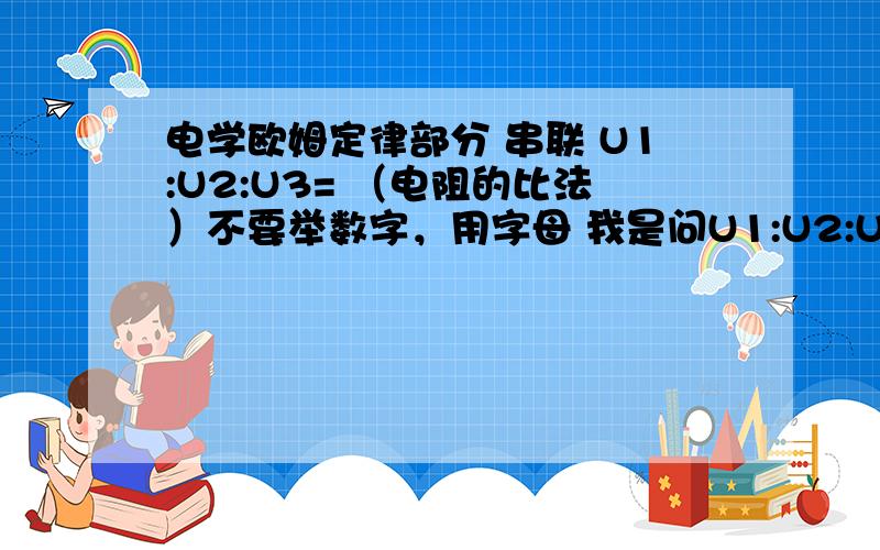 电学欧姆定律部分 串联 U1:U2:U3= （电阻的比法）不要举数字，用字母 我是问U1:U2:U3=xR1:yR2:zR3的形式表示 “U1:U2:U3=”不要变