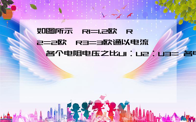 如图所示,R1=1.2欧,R2=2欧,R3=3欧通以电流,各个电阻电压之比U1：U2：U3= 各电阻电流强度之比I1：I2：I3