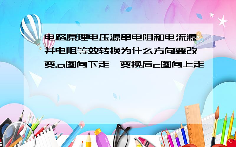 电路原理电压源串电阻和电流源并电阻等效转换为什么方向要改变.a图向下走,变换后c图向上走