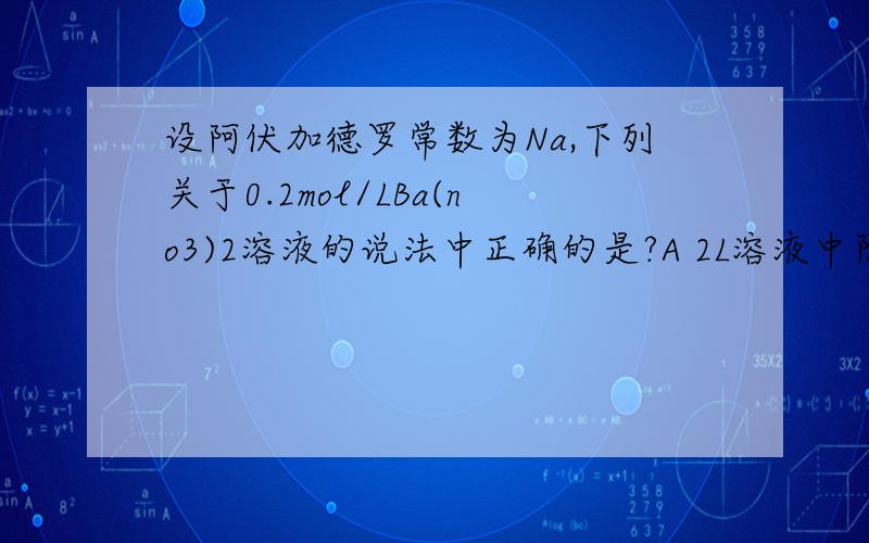 设阿伏加德罗常数为Na,下列关于0.2mol/LBa(no3)2溶液的说法中正确的是?A 2L溶液中阴,阳离子总数为0.8NA B 500ml溶液中C（NO3-离子）为0.2mol/L C 500ml溶液中c（Ba2+离子）为0.2mol/L D 500ml溶液中N（no3-离子