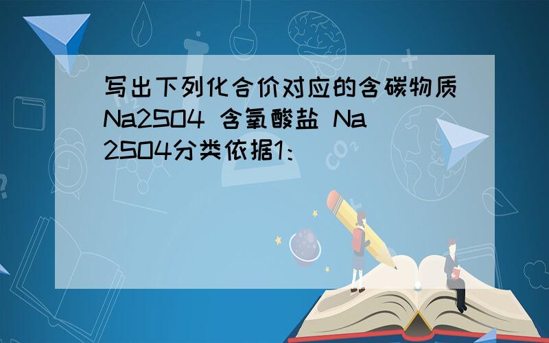 写出下列化合价对应的含碳物质Na2SO4 含氧酸盐 Na2SO4分类依据1：_________________K2SO4 无氧酸盐 Na2SO4分类依据2：_________________NaCl 钠盐 Na2SO4分类依据3：___________________BaSO4 硫酸盐练习1：每组中都