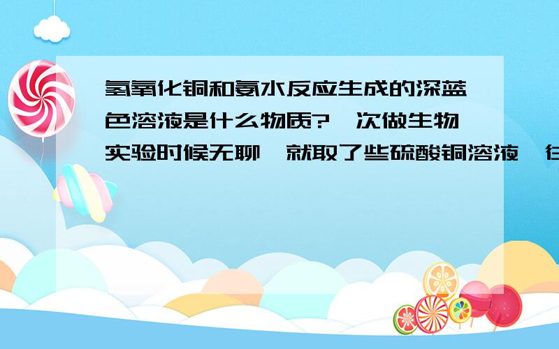 氢氧化铜和氨水反应生成的深蓝色溶液是什么物质?一次做生物实验时候无聊,就取了些硫酸铜溶液,往里面滴氨水,开始生成的是氢氧化铜蓝色沉淀我知道,再滴氨水,沉淀就溶解了,变成很好看的