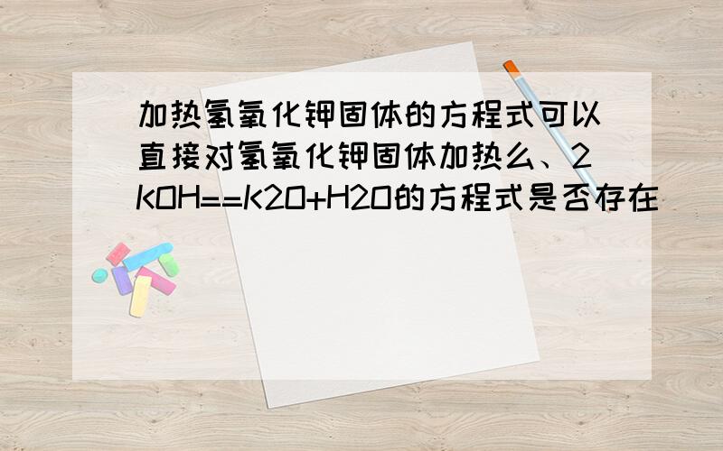 加热氢氧化钾固体的方程式可以直接对氢氧化钾固体加热么、2KOH==K2O+H2O的方程式是否存在