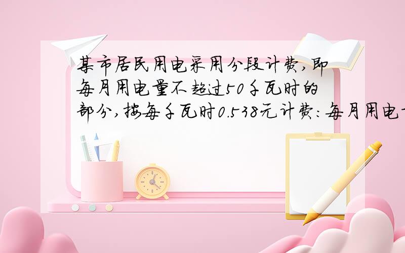 某市居民用电采用分段计费,即每月用电量不超过50千瓦时的部分,按每千瓦时0.538元计费：每月用电量超过50千瓦时,不超过200千瓦时的部分,按每千瓦时0.568元计费：每月用电量超过200千瓦时的