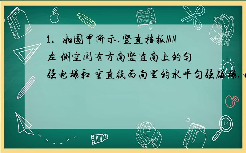 1、如图甲所示,竖直挡板MN左 侧空间有方向竖直向上的匀强电场和 垂直纸面向里的水平匀强磁场,电场 和磁场的范围足够大,电场强度 E=40N/C,磁感应强度B随时间t变化 的关系图象如图乙所示,选