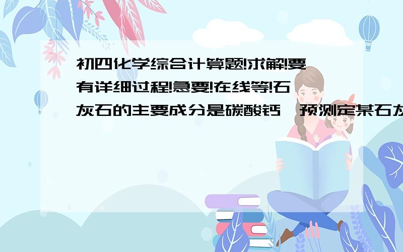 初四化学综合计算题!求解!要有详细过程!急要!在线等!石灰石的主要成分是碳酸钙,预测定某石灰石样品中碳酸钙的质量分数,请回答下列问题：（1）欲配制100g的稀盐酸,需36.5%的浓盐酸的质量