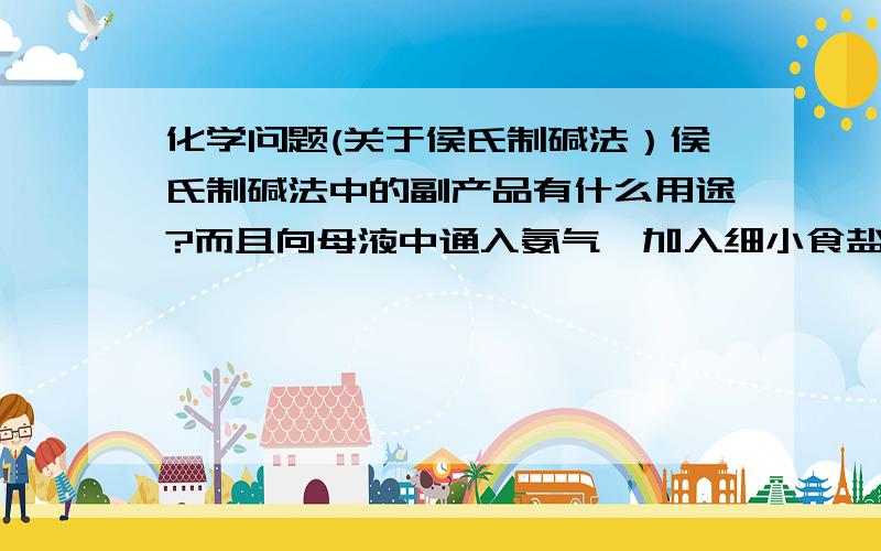 化学问题(关于侯氏制碱法）侯氏制碱法中的副产品有什么用途?而且向母液中通入氨气,加入细小食盐颗粒,冷却析出副产品,通入氨气的作用是什么?