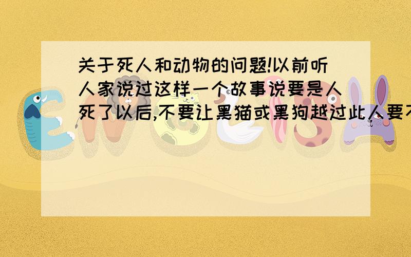 关于死人和动物的问题!以前听人家说过这样一个故事说要是人死了以后,不要让黑猫或黑狗越过此人要不此死人就会复活或是会动什么的!各位,此故事是否属实!?不要回答无谓的,最好用科学的