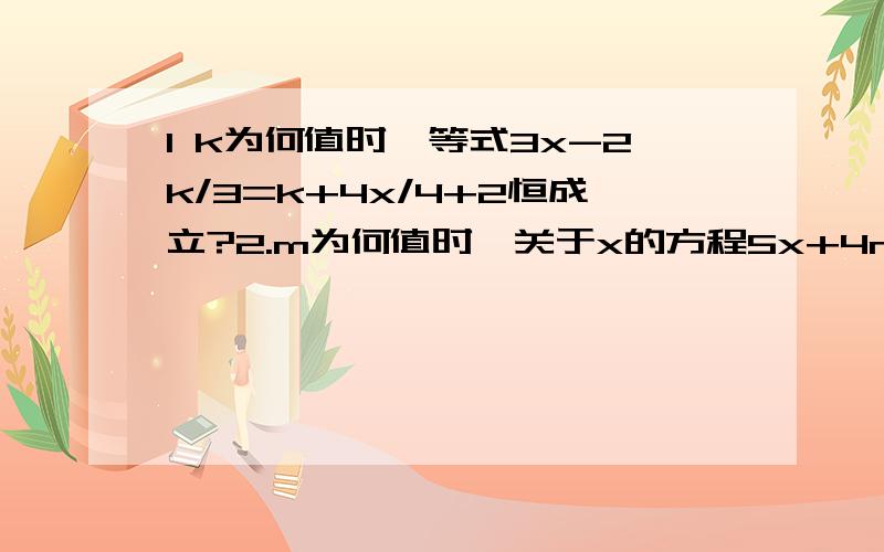 1 k为何值时,等式3x-2k/3=k+4x/4+2恒成立?2.m为何值时,关于x的方程5x+4m=2/3+x的解比方程x（m+2）的解少1 k为何值时,等式3x-2k/3=k+4x/4+2恒成立?2.m为何值时,关于x的方程5x+4m=2/3+x的解比方程x（m+2）的解少