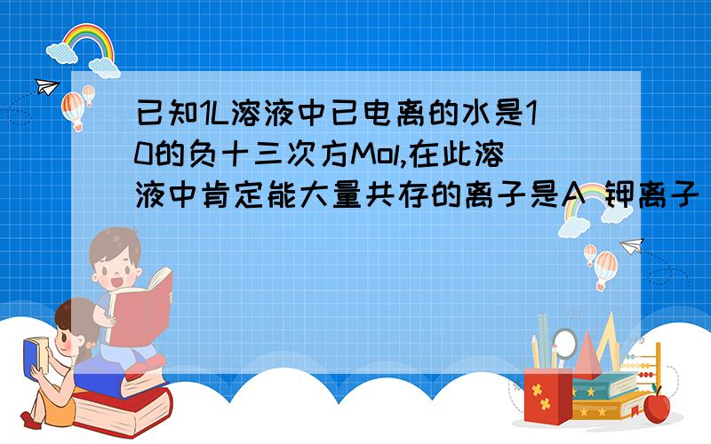 已知1L溶液中已电离的水是10的负十三次方Mol,在此溶液中肯定能大量共存的离子是A 钾离子 钠离子 硝酸根离子 硫酸根离子B 碳酸根离子 硝酸根离子 钠离子 钾离子C镁离子 硝酸根离子 硫离子