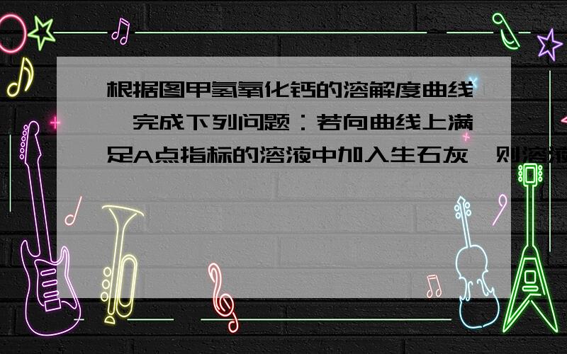 根据图甲氢氧化钙的溶解度曲线,完成下列问题：若向曲线上满足A点指标的溶液中加入生石灰,则溶液中的溶质质量将（ ）（填增加、减少、不变）