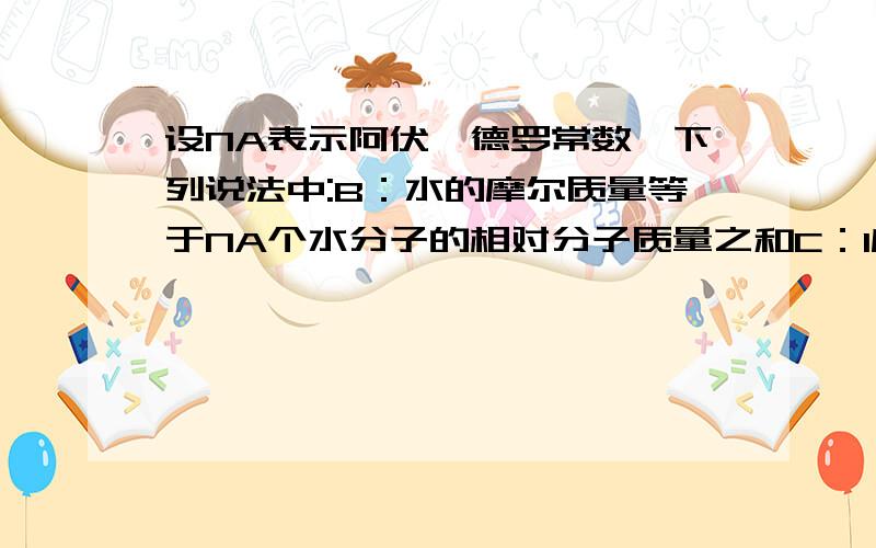 设NA表示阿伏伽德罗常数,下列说法中:B：水的摩尔质量等于NA个水分子的相对分子质量之和C：1摩尔氧气的质量等于NA个氧原子的质量D：111克氯化钙所含离子数目为2NABCD为什么错