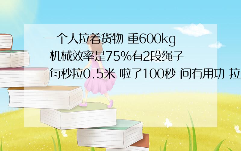 一个人拉着货物 重600kg 机械效率是75%有2段绳子 每秒拉0.5米 啦了100秒 问有用功 拉力?和功率是?快回呀