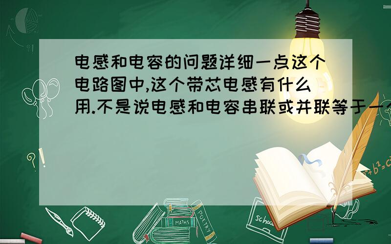 电感和电容的问题详细一点这个电路图中,这个带芯电感有什么用.不是说电感和电容串联或并联等于一个电感,这个说法正确不.告诉一下这个电路图中的电流成感性还是容性为什么呢.详细说