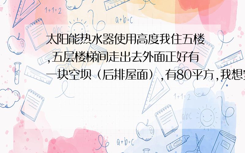 太阳能热水器使用高度我住五楼,五层楼梯间走出去外面正好有一块空坝（后排屋面）,有80平方,我想安装一台太阳能热水器,不知安放在该空坝上（与室内一坪基本同一水平）能否正常使用?